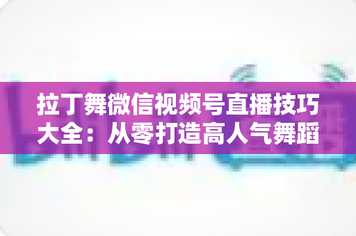 拉丁舞微信视频号直播技巧大全：从零打造高人气舞蹈直播间的实战指南