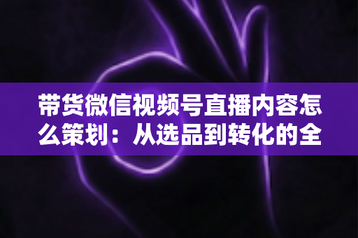 带货微信视频号直播内容怎么策划:从选品到转化的全流程实战策划指南 带货微信视频号直播内容怎么策划:从选品到转化的全流程实战策划指南