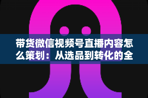 带货微信视频号直播内容怎么策划:从选品到转化的全流程实战策划指南 带货微信视频号直播内容怎么策划:从选品到转化的全流程实战策划指南