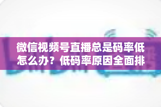 微信视频号直播总是码率低怎么办？低码率原因全面排查与画质提升实战攻略