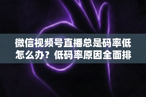 微信视频号直播总是码率低怎么办？低码率原因全面排查与画质提升实战攻略
