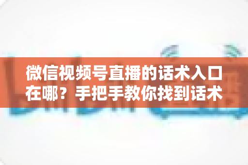 微信视频号直播的话术入口在哪？手把手教你找到话术设置位置并提升直播转化率