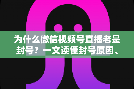 为什么微信视频号直播老是封号？一文读懂封号原因、申诉方法与防封避坑指南
