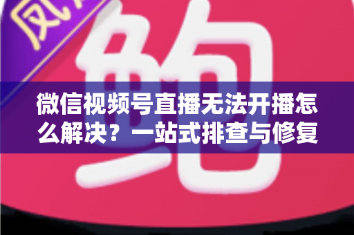 微信视频号直播无法开播怎么解决?一站式排查与修复完全指南 微信视频号直播无法开播怎么解决?一站式排查与修复完全指南