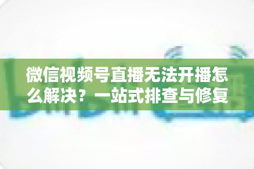 微信视频号直播无法开播怎么解决?一站式排查与修复完全指南 微信视频号直播无法开播怎么解决?一站式排查与修复完全指南