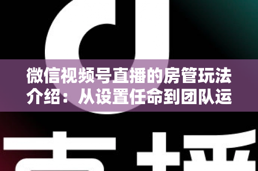 微信视频号直播的房管玩法介绍:从设置任命到团队运营的实战全攻略 微信视频号直播的房管玩法介绍:从设置任命到团队运营的实战全攻略