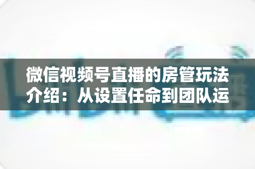 微信视频号直播的房管玩法介绍:从设置任命到团队运营的实战全攻略 微信视频号直播的房管玩法介绍:从设置任命到团队运营的实战全攻略