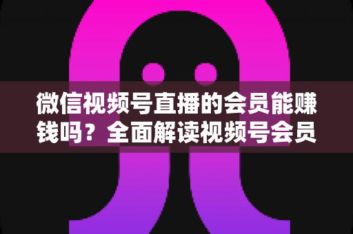 微信视频号直播的会员能赚钱吗?全面解读视频号会员变现模式与收益提升指南 微信视频号直播的会员能赚钱吗?全面解读视频号会员变现模式与收益提升指南