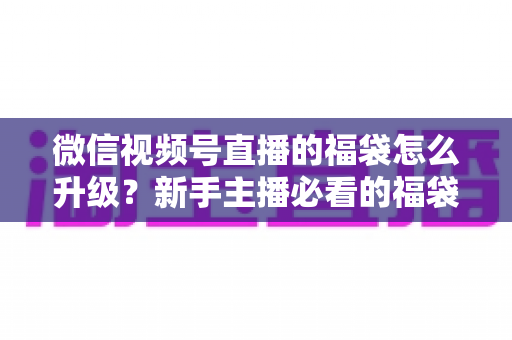 微信视频号直播的福袋怎么升级？新手主播必看的福袋升级全攻略