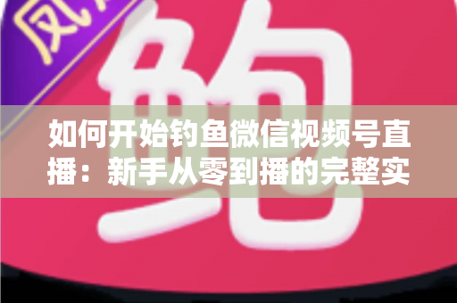 如何开始钓鱼微信视频号直播：新手从零到播的完整实战指南