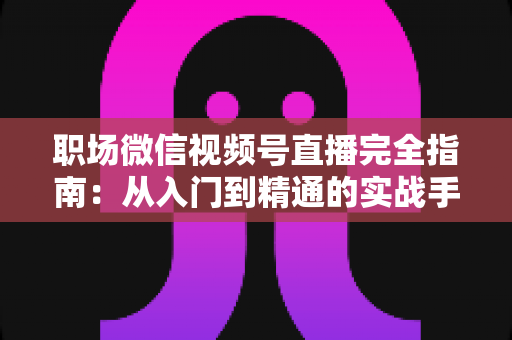 职场微信视频号直播完全指南:从入门到精通的实战手册 职场微信视频号直播完全指南:从入门到精通的实战手册