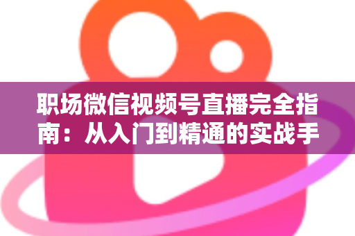 职场微信视频号直播完全指南:从入门到精通的实战手册 职场微信视频号直播完全指南:从入门到精通的实战手册