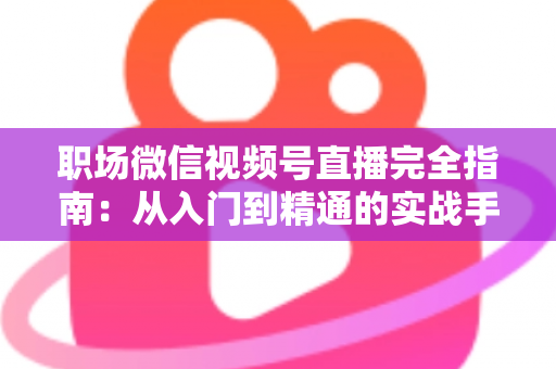 职场微信视频号直播完全指南:从入门到精通的实战手册 职场微信视频号直播完全指南:从入门到精通的实战手册