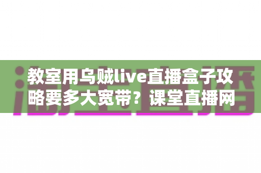 教室用乌贼live直播盒子攻略要多大宽带?课堂直播网络配置与实用指南全解析 教室用乌贼live直播盒子攻略要多大宽带?课堂直播网络配置与实用指南全解析