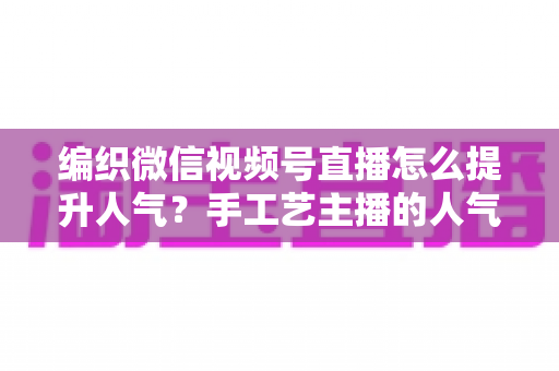 编织微信视频号直播怎么提升人气？手工艺主播的人气增长实战指南