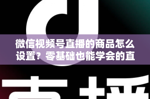 微信视频号直播的商品怎么设置？零基础也能学会的直播带货商品配置全攻略