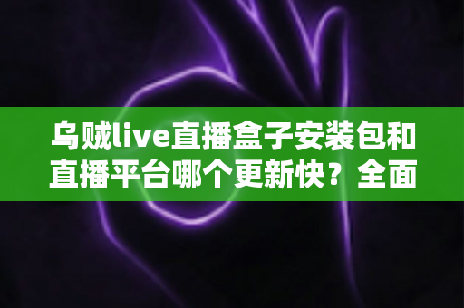 乌贼live直播盒子安装包和直播平台哪个更新快？全面解析更新速度差异与选择攻略