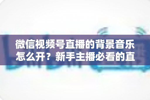 微信视频号直播的背景音乐怎么开？新手主播必看的直播配乐实操全攻略