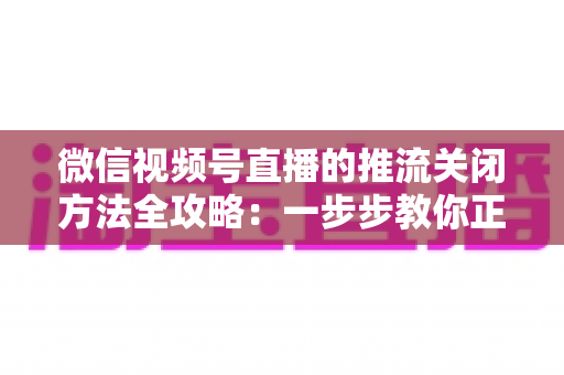 微信视频号直播的推流关闭方法全攻略：一步步教你正确结束直播，彻底告别“关播失败”的困扰