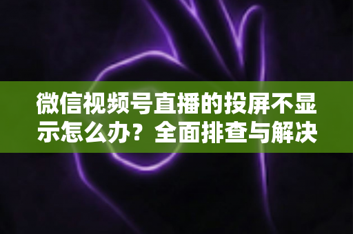 微信视频号直播的投屏不显示怎么办?全面排查与解决方案指南 微信视频号直播的投屏不显示怎么办?全面排查与解决方案指南
