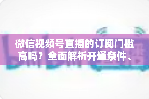 微信视频号直播的订阅门槛高吗?全面解析开通条件、对比优势与实操攻略 微信视频号直播的订阅门槛高吗?全面解析开通条件、对比优势与实操攻略
