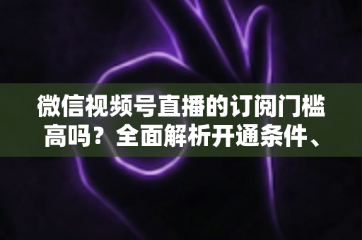 微信视频号直播的订阅门槛高吗？全面解析开通条件、对比优势与实操攻略