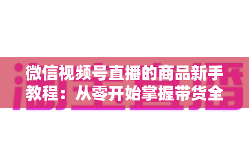 微信视频号直播的商品新手教程:从零开始掌握带货全流程的实战指南 微信视频号直播的商品新手教程:从零开始掌握带货全流程的实战指南