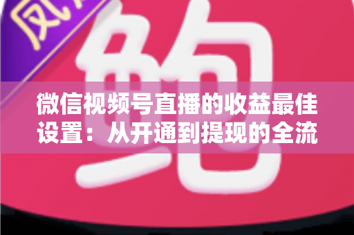 微信视频号直播的收益最佳设置:从开通到提现的全流程变现指南 微信视频号直播的收益最佳设置:从开通到提现的全流程变现指南