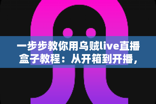 一步步教你用乌贼live直播盒子教程：从开箱到开播，新手也能快速上手的全流程指南