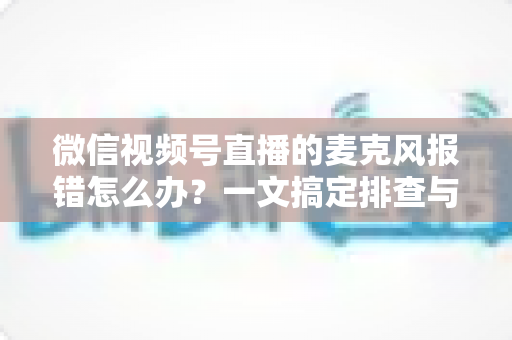 微信视频号直播的麦克风报错怎么办？一文搞定排查与修复全攻略