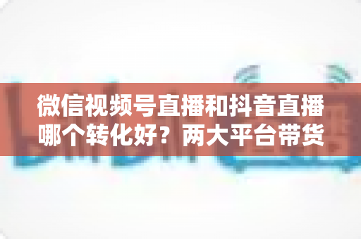 微信视频号直播和抖音直播哪个转化好?两大平台带货转化率全面对比与实战选择指南 微信视频号直播和抖音直播哪个转化好?两大平台带货转化率全面对比与实战选择指南