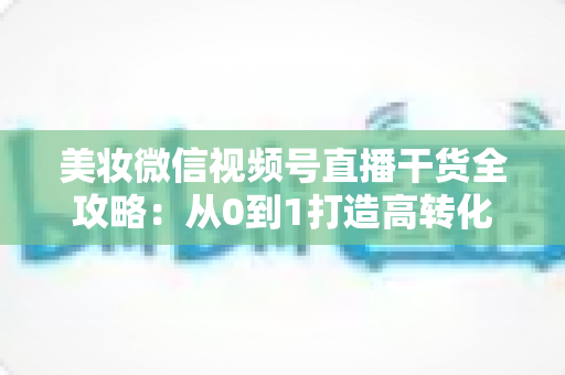 美妆微信视频号直播干货全攻略：从0到1打造高转化美妆直播间的实战秘籍