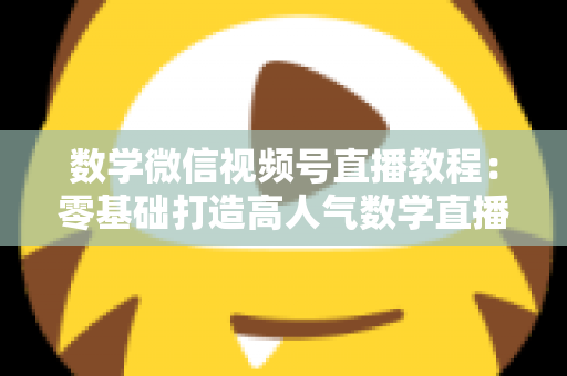 数学微信视频号直播教程：零基础打造高人气数学直播课堂的完整攻略