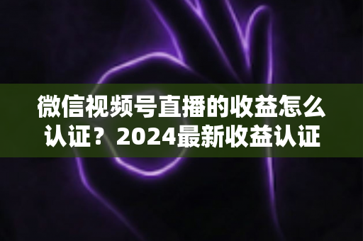微信视频号直播的收益怎么认证?2024最新收益认证全流程详解与实操指南 微信视频号直播的收益怎么认证?2024最新收益认证全流程详解与实操指南