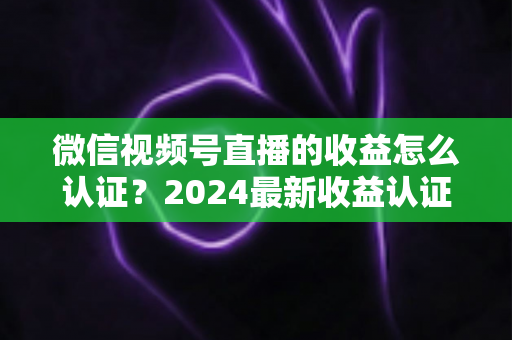 微信视频号直播的收益怎么认证?2024最新收益认证全流程详解与实操指南 微信视频号直播的收益怎么认证?2024最新收益认证全流程详解与实操指南