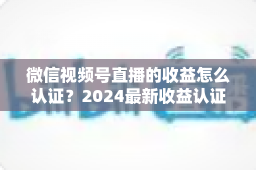 微信视频号直播的收益怎么认证?2024最新收益认证全流程详解与实操指南 微信视频号直播的收益怎么认证?2024最新收益认证全流程详解与实操指南