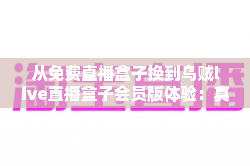 从免费直播盒子换到乌贼live直播盒子会员版体验：真实用户深度测评，带你解锁高清流畅新视界
