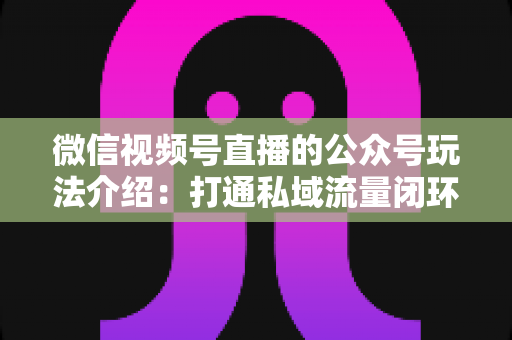 微信视频号直播的公众号玩法介绍：打通私域流量闭环的全攻略