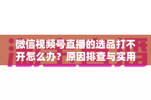 微信视频号直播的选品打不开怎么办?原因排查与实用解决方法全攻略 微信视频号直播的选品打不开怎么办?原因排查与实用解决方法全攻略