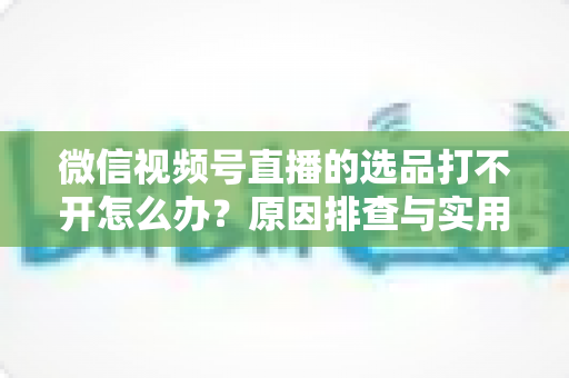 微信视频号直播的选品打不开怎么办?原因排查与实用解决方法全攻略 微信视频号直播的选品打不开怎么办?原因排查与实用解决方法全攻略