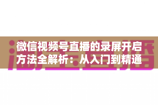 微信视频号直播的录屏开启方法全解析：从入门到精通，轻松保存每一场精彩直播