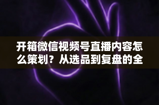 开箱微信视频号直播内容怎么策划?从选品到复盘的全流程实战指南 开箱微信视频号直播内容怎么策划?从选品到复盘的全流程实战指南