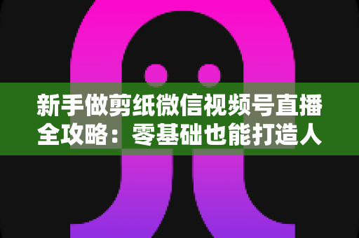 新手做剪纸微信视频号直播全攻略：零基础也能打造人气手工直播间的实用指南
