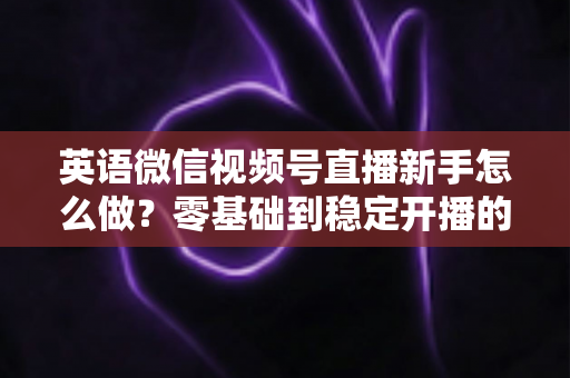 英语微信视频号直播新手怎么做?零基础到稳定开播的完整实战指南 英语微信视频号直播新手怎么做?零基础到稳定开播的完整实战指南