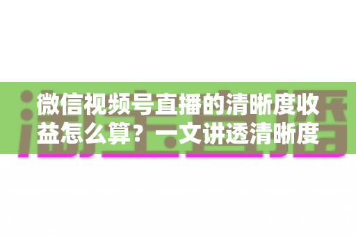 微信视频号直播的清晰度收益怎么算?一文讲透清晰度与直播收益的计算逻辑与提升技巧 微信视频号直播的清晰度收益怎么算?一文讲透清晰度与直播收益的计算逻辑与提升技巧