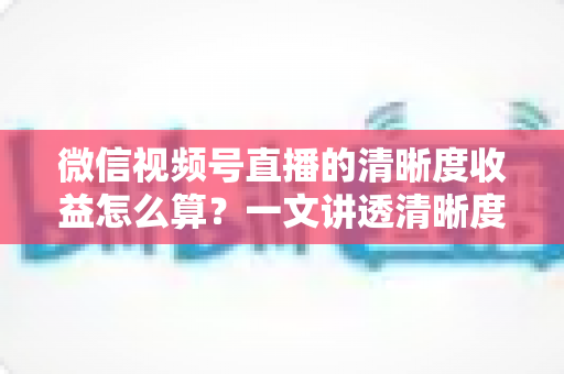 微信视频号直播的清晰度收益怎么算?一文讲透清晰度与直播收益的计算逻辑与提升技巧 微信视频号直播的清晰度收益怎么算?一文讲透清晰度与直播收益的计算逻辑与提升技巧