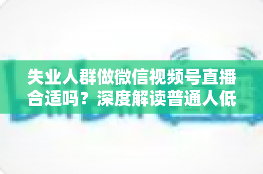 失业人群做微信视频号直播合适吗？深度解读普通人低成本转型的机会与风险