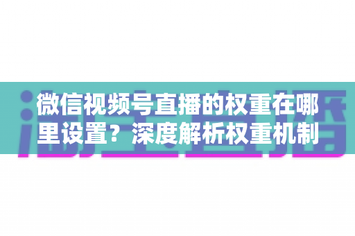 微信视频号直播的权重在哪里设置？深度解析权重机制与提升方法全攻略