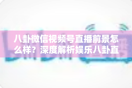 八卦微信视频号直播前景怎么样？深度解析娱乐八卦直播的机遇、挑战与变现路径