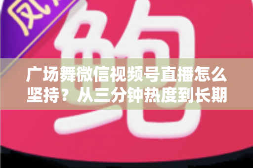 广场舞微信视频号直播怎么坚持?从三分钟热度到长期稳定开播的实用指南 广场舞微信视频号直播怎么坚持?从三分钟热度到长期稳定开播的实用指南